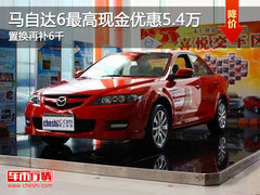 马自达6最高现金优惠5.4万 置换再补6千